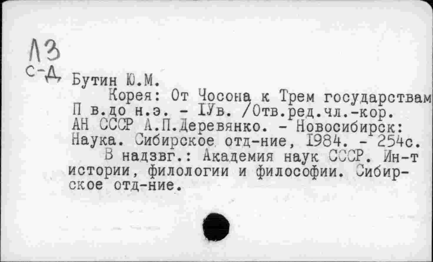 ﻿лз
С Д Бутин Ю.М.
Корея: От Чосона к Трем государствам П в.до н.э. - 1Ув. /Отв.ред.чл.-кор. АН СССР А.П.Деревянко. - Новосибирск: Наука. 'Сибирское отд-ние, 1984. - 254с.
В надзвг.: Академия наук СССР. Ин-т истории, филологии и философии. Сибирское отд-ние.